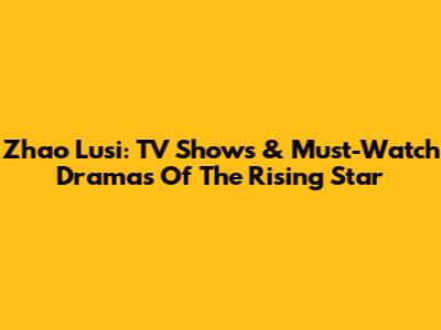 Zhao Lusi: TV Shows & Must-Watch Dramas Of The Rising Star