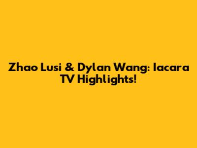 Zhao Lusi & Dylan Wang: Iacara TV Highlights!