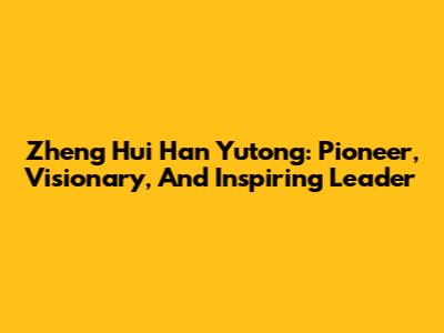 Zheng Hui Han Yutong: Pioneer, Visionary, And Inspiring Leader