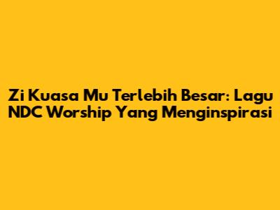 Zi Kuasa Mu Terlebih Besar: Lagu NDC Worship Yang Menginspirasi