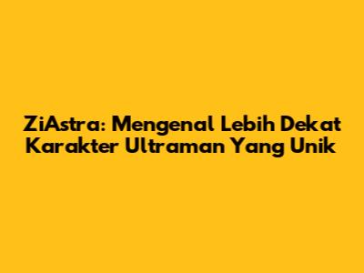 ZiAstra: Mengenal Lebih Dekat Karakter Ultraman Yang Unik