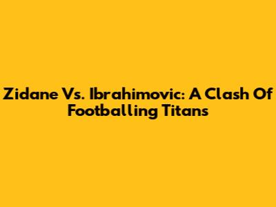 Zidane Vs. Ibrahimovic: A Clash Of Footballing Titans