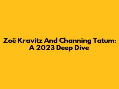 Zoë Kravitz And Channing Tatum: A 2023 Deep Dive