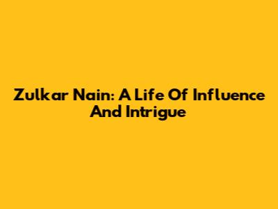 Zulkar Nain: A Life Of Influence And Intrigue